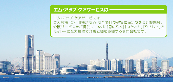 エム・アップ  ケアサービスはご入居様、ご利用様が安心 安全で且つ確実に満足できる介護施設、介護サービスをご提供し、つねに「思いやり」「いたわり」「やさしさ」をモットーに全力投球で介護支援を応援する専門会社です。